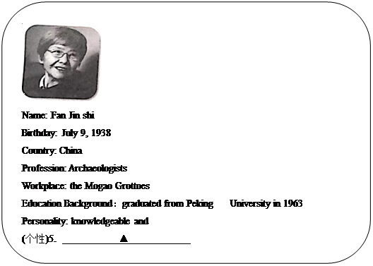 : Բ:  
Name: Fan Jin shi
Birthday: July 9, 1938
Country: China
Profession: Archaeologists
Workplace: the Mogao Grottoes 
Education Backgroundgraduated from Peking   University in 1963
Personality: knowledgeable and 
()5.                      </P><P></P><P></P><P></P><P></P><P></P><P></P><P>