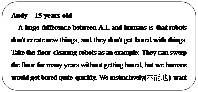 : Բ: Andy?15 years old
A huge difference between A.I. and humans is that robots don't create new things, and they don't get bored with things. Take the floor-cleaning robots as an example: They can sweep the floor for many years without getting bored, but we humans would get bored quite quickly. We instinctively(ܵ) want to create new things, and that's where we have an advantage over A.I.
     </P><P></P><P>
