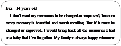 : 圆角: Eva—14 years old
I don't want my memories to be changed or improved, because every memory is beautiful and worth recalling. But if it must be changed or improved, I would bring back all the memories I had as a baby that I’ve forgotten. My family is always happy whenever they talk about when I was a baby. I think they would be good memories, and I wish I could have them back.</P><P></P><P></P><P></P><P>