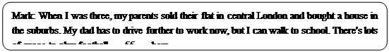 : Բ: Mark: When I was three, my parents sold their flat in central London and bought a house in the suburbs. My dad has to drive further to work now, but I can walk to school. There's lots of space to play football   55   here.</P><P>
